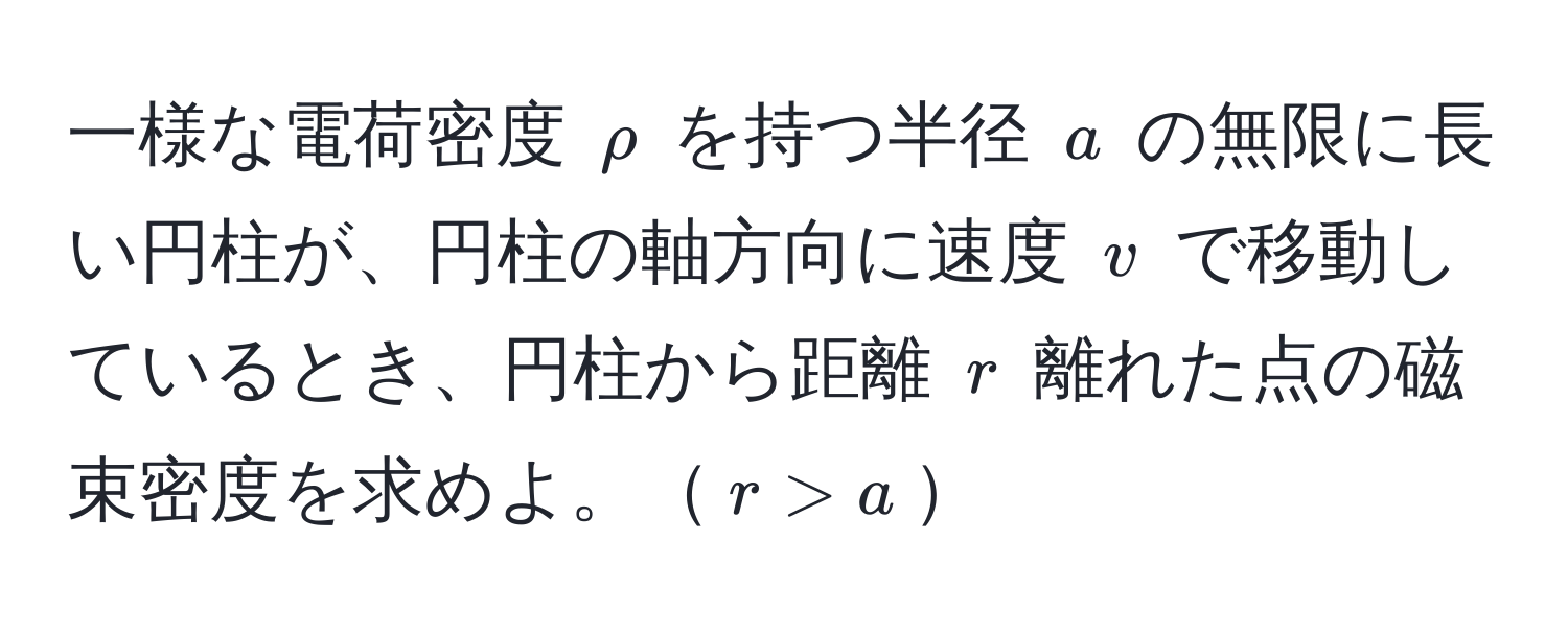 一様な電荷密度 $rho$ を持つ半径 $a$ の無限に長い円柱が、円柱の軸方向に速度 $v$ で移動しているとき、円柱から距離 $r$ 離れた点の磁束密度を求めよ。$r > a$