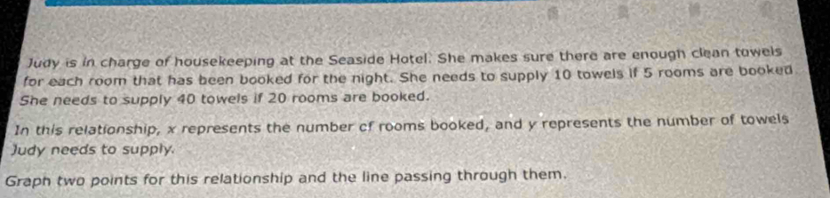 Judy is in charge of housekeeping at the Seaside Hotel. She makes sure there are enough clean towels 
for each room that has been booked for the night. She needs to supply 10 towels if 5 rooms are booked 
She needs to supply 40 towels if 20 rooms are booked. 
In this relationship, x represents the number cf rooms booked, and y represents the number of towels 
Judy needs to supply. 
Graph two points for this relationship and the line passing through them.