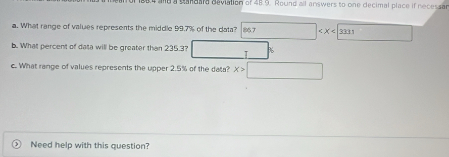 188.4 and a standard deviation of 48.9. Round all answers to one decimal place if necessar 
a. What range of values represents the middle 99.7% of the data? 86.7 □ □ 
b. What percent of data will be greater than 235.3? □ %
c. What range of values represents the upper 2.5% of the data? X>□
Need help with this question?