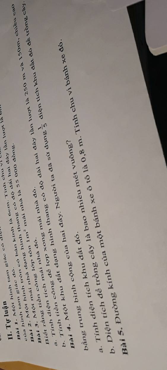 Tự luận 
Bài 1. Một hình tam giác có dịc 
Bài 2. Một hình tròn có bán kính là 6cm. Tính chu vị 
của hình tam giác đó. 
Bài 3. Một mái nhà dạng hình thang có độ dài hai đáy lần lượt là ở 
Biết rằng tiền công lớp tôn 1m^2 mái nhà là 55 000 đồng. 
Bài 4. Một khu đất dạng hình thang có độ dài hai đáy 1 lượt là 250 m và 150m, chiều cao 
a. Tính diện tích mái nhà đó. 
b. Tính tiền công để lợp xong mái nhà đó. 
bằng trung bình cộng của hai đáy. Người ta đã sử dụng  1/5  diện tích khu đất đó để trồng cây. 
a. Tính diện tích khu đất đó. 
b. Diện tích để trồng cây là bao nhiêu mét vuông? 
Bài 5. Đường kính của một bánh xe ô tô là 0,8 m. Tính chu vi bánh xe đó