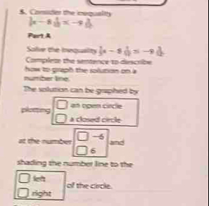 Comider the icequaltty
|x-8||x-9|
Part A 
Salve the inequaity  1/3 x-8 1/12 =-9()
Compleae the semence to descrbe 
how to graph the solution on a 
number line 
The solution can be gaphed by 
□ an open circle 
a closed circle 
at the number beginarrayr □ -6 □ 6endarray and 
shading the number line to the 
□  let 
of the circle. 
right