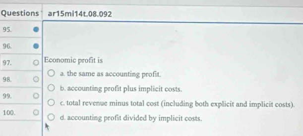 Questions ar15mi14t.08.092
95.
96.
97. Economic profit is
98. a. the same as accounting profit.
b. accounting profit plus implicit costs.
99.
c. total revenue minus total cost (including both explicit and implicit costs).
100. d. accounting profit divided by implicit costs.