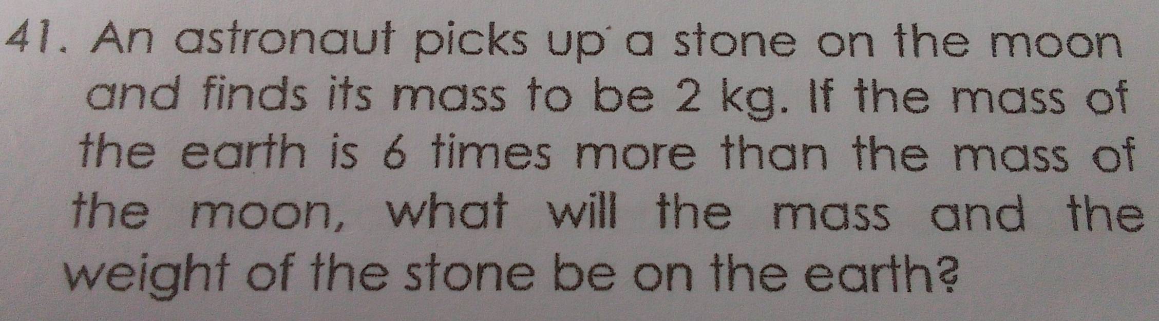 An astronaut picks up'a stone on the moon 
and finds its mass to be 2 kg. If the mass of 
the earth is 6 times more than the mass of 
the moon, what will the mass and the 
weight of the stone be on the earth?