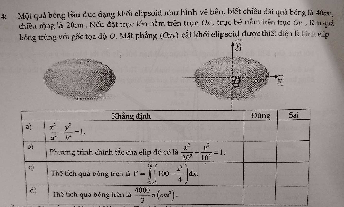 4: Một quả bóng bầu dục dạng khối elipsoid như hình vẽ bên, biết chiều dài quả bóng là 40cm
chiều rộng là 20cm. Nếu đặt trục lớn nằm trên trục Ox , trục bé nằm trên trục Oy , tâm quả
bóng trùng với gốc tọa độ O. Mặt phẳng (Oxy) cắt khối elipsoid được thiết diện là hình elip
Khẳng định Đúng Sai
a)  x^2/a^2 - y^2/b^2 =1.
b)
Phương trình chính tắc của elip đó có là  x^2/20^2 + y^2/10^2 =1.
c)
Thể tích quả bóng trên là V=∈tlimits _(-20)^(20)(100- x^2/4 )dx.
d) Thể tích quả bóng trên là  4000/3 π (cm^3).