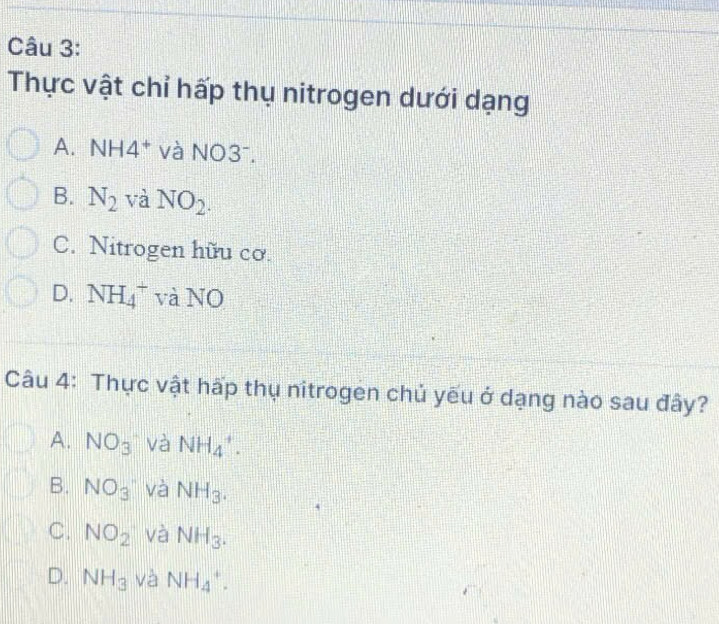 Thực vật chỉ hấp thụ nitrogen dưới dạng
A. NI 14^+ và NO3⁻.
B. N_2 và NO_2.
C. Nitrogen hữu cơ.
D. NH_4^(+ và NO
Câu 4: Thực vật hấp thụ nitrogen chủ yếu ở dạng nào sau đây?
A. NO_3) và NH_4^(+.
B. NO_3) và NH_3.
C. NO_2 và NH_3.
D. NH_3 và NH_4^+.