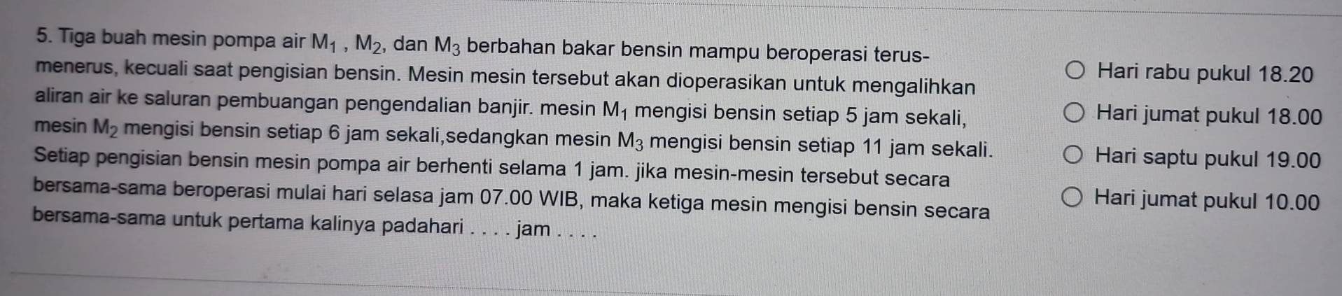 Tiga buah mesin pompa air M_1, M_2, , dan M_3 berbahan bakar bensin mampu beroperasi terus- 
Hari rabu pukul 18.20
menerus, kecuali saat pengisian bensin. Mesin mesin tersebut akan dioperasikan untuk mengalihkan 
aliran air ke saluran pembuangan pengendalian banjir. mesin M_1 mengisi bensin setiap 5 jam sekali, Hari jumat pukul 18.00
mesin M_2 mengisi bensin setiap 6 jam sekali,sedangkan mesin M_3 mengisi bensin setiap 11 jam sekali. Hari saptu pukul 19.00
Setiap pengisian bensin mesin pompa air berhenti selama 1 jam. jika mesin-mesin tersebut secara 
bersama-sama beroperasi mulai hari selasa jam 07.00 WIB, maka ketiga mesin mengisi bensin secara 
Hari jumat pukul 10.00
bersama-sama untuk pertama kalinya padahari . . . . jam . . . .