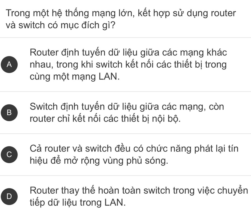 Trong một hệ thống mạng lớn, kết hợp sử dụng router
và switch có mục đích gì?
Router định tuyến dữ liệu giữa các mạng khác
A nhau, trong khi switch kết nối các thiết bị trong
cùng một mạng LAN.
B
Switch định tuyến dữ liệu giữa các mạng, còn
router chỉ kết nối các thiết bị nội bộ.
C
Cả router và switch đều có chức năng phát lại tín
hiệu để mở rộng vùng phủ sóng.
Router thay thế hoàn toàn switch trong việc chuyển
D
tiếp dữ liệu trong LAN.