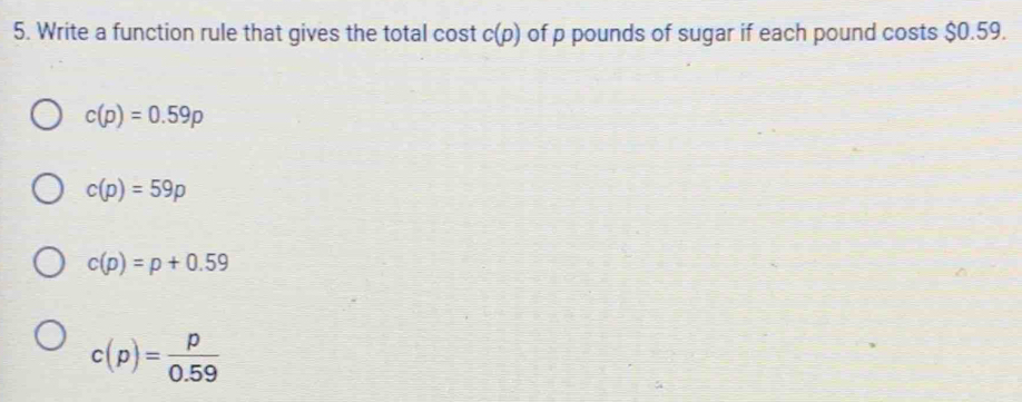 Write a function rule that gives the total cost c(p) of p pounds of sugar if each pound costs $0.59.
c(p)=0.59p
c(p)=59p
c(p)=p+0.59
c(p)= p/0.59 