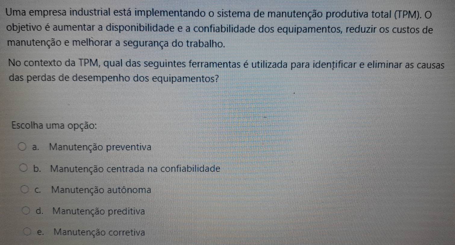 Uma empresa industrial está implementando o sistema de manutenção produtiva total (TPM). O
objetivo é aumentar a disponibilidade e a confiabilidade dos equipamentos, reduzir os custos de
manutenção e melhorar a segurança do trabalho.
No contexto da TPM, qual das seguintes ferramentas é utilizada para idențificar e eliminar as causas
das perdas de desempenho dos equipamentos?
Escolha uma opção:
a. Manutenção preventiva
b. Manutenção centrada na confiabilidade
c. Manutenção autônoma
d. Manutenção preditiva
e. Manutenção corretiva