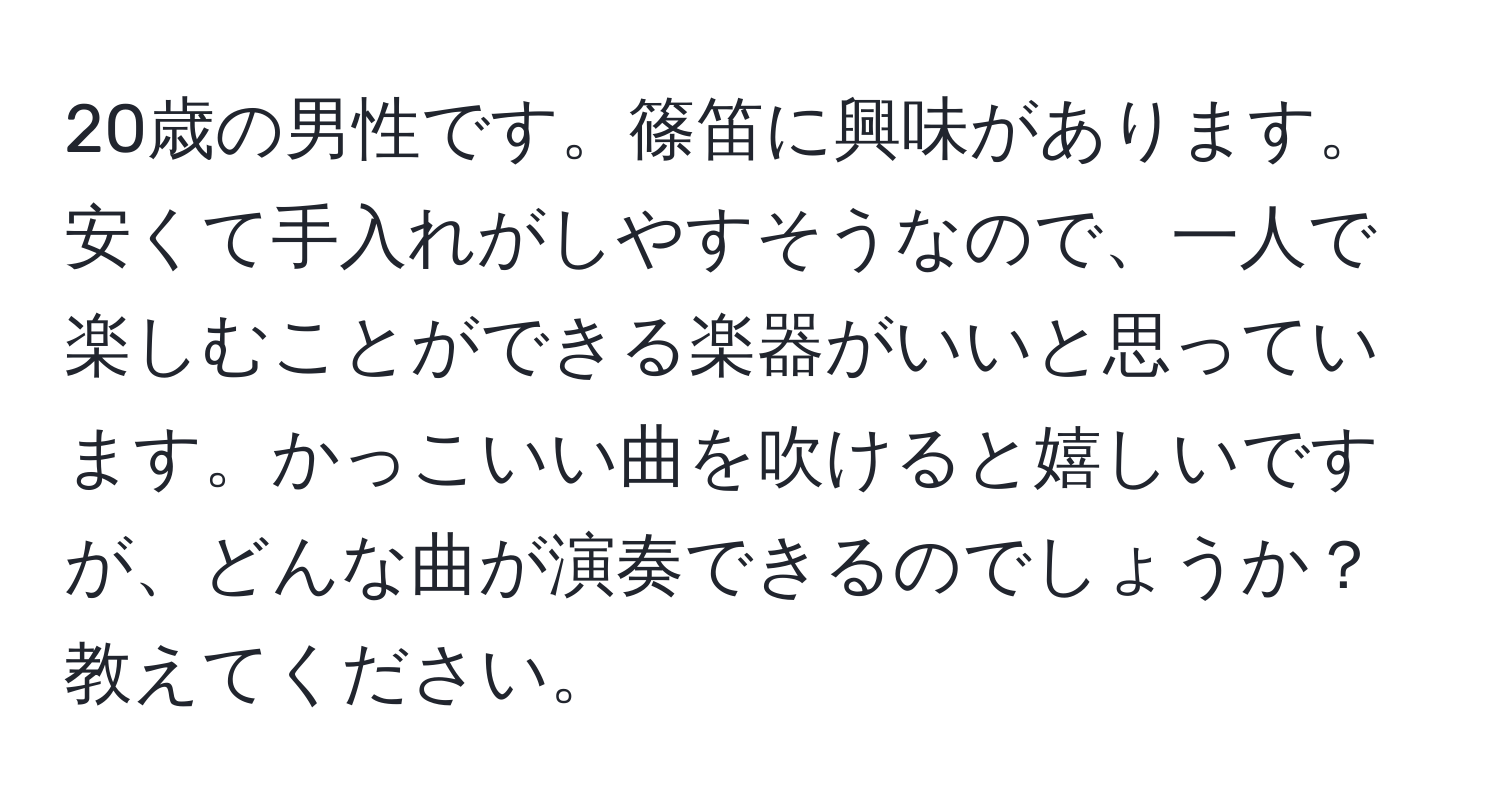 20歳の男性です。篠笛に興味があります。安くて手入れがしやすそうなので、一人で楽しむことができる楽器がいいと思っています。かっこいい曲を吹けると嬉しいですが、どんな曲が演奏できるのでしょうか？教えてください。