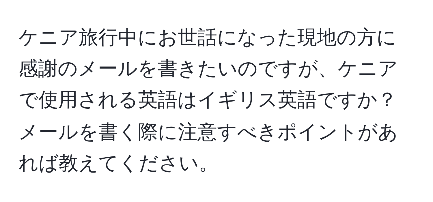 ケニア旅行中にお世話になった現地の方に感謝のメールを書きたいのですが、ケニアで使用される英語はイギリス英語ですか？メールを書く際に注意すべきポイントがあれば教えてください。