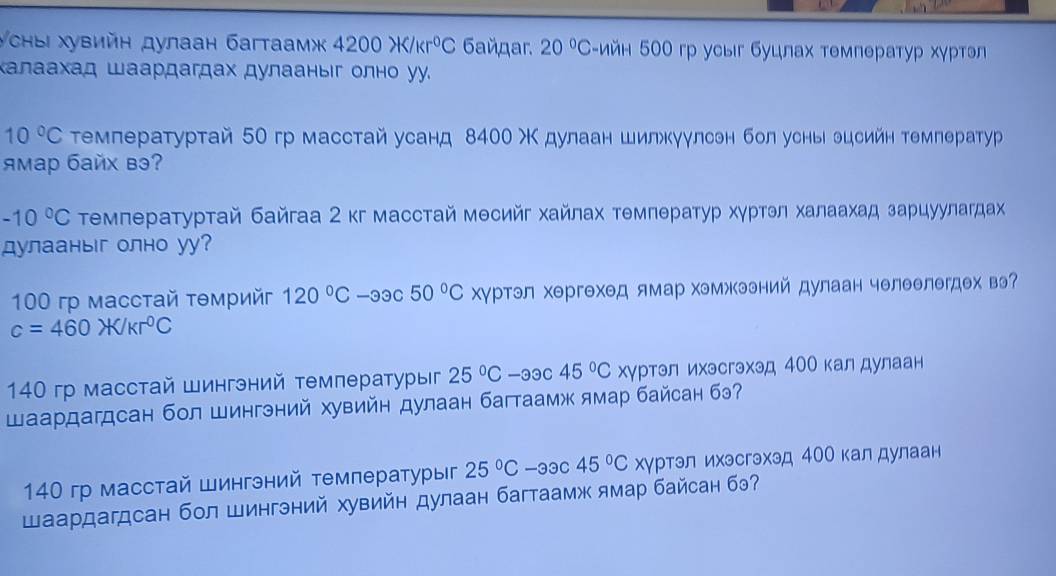 УсныΙ хувийн дулаан багтаамж 4200H 6añдar. 20°C -ийн 500 гр усыг буцлах температур хγртэ
Κалаахад Шаардагдах дулааныг олно уу.
10°C τемлературтай 50гр масстай усанд 8400 Χ дулаан шилжкγулсен бол уснь эцсийн темлератуур
Aмар байX вэ?
-10°C Τемлературтай байгаа 2 κг масстай месийг хайлах темлератур хγртэл халаахад зарцуулагдαах
дулааныг олно уy?
100 rp маcстай τθмрийг 120°C-33c50°C Χγртэл хергехед ямар хэмжээний дулаан челеелегдех вэ
c=460* /kr^0C
140 гр масстай Шингэний температурыг 25°C-33c45°C хγртэл ихэсгэхэд 4ОО калдулаан
Шаардагдсан бол Шингэний хувийн дулаан багтаамж ямар байсан бэ?
140 гр масстай Шингэний температуры 25°C-33c45°C хγртэл ихэсгэхэд 4ОО калдулаан
Шаардагдсан бол Шингний хувийн дулаан багтаамж ямар байсан бэ?