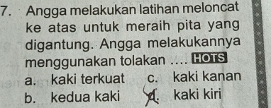 Angga melakukan latihan meloncat
ke atas untuk meraih pita yang
digantung. Angga melakukannya
menggunakan tolakan .... HOTS
a. kaki terkuat c. kaki kanan
b. kedua kaki kaki kiri