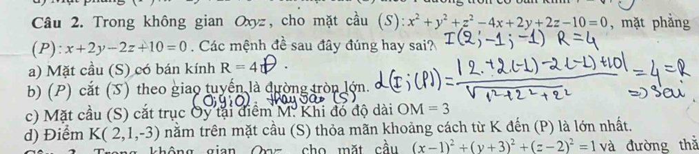 Trong không gian Oxyz, cho mặt cầu (S): x^2+y^2+z^2-4x+2y+2z-10=0 , mặt phẳng
(P): x+2y-2z+10=0. Các mệnh đề sau đây đúng hay sai?
a) Mặt cầu (S) có bán kính R=4
b) (P) cắt (S) theo giao tuyển là đường tròn lớn.
c) Mặt cầu (S) cắt trục Oy tại điểm M. Khi đó độ dài OM=3
d) Điểm K(2,1,-3) nằm trên mặt cầu (S) thỏa mãn khoảng cách từ K đến (P) là lớn nhất.
không gian Oaz cho mặt cầu (x-1)^2+(y+3)^2+(z-2)^2=1 và đường thǎ