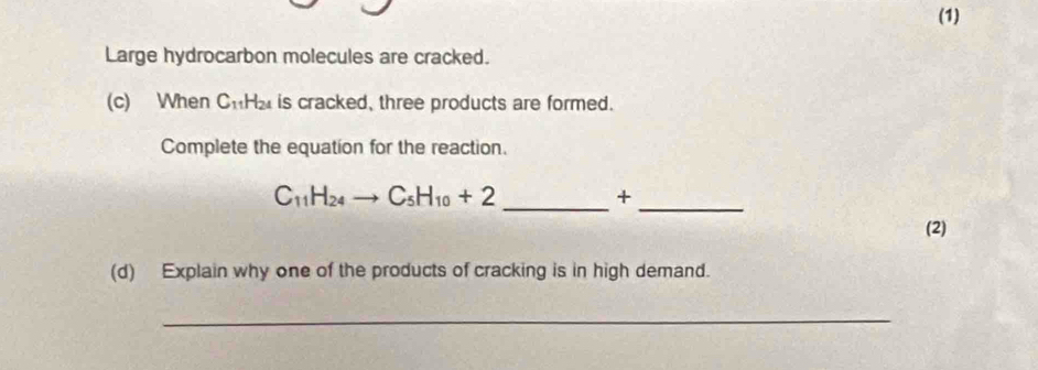 (1) 
Large hydrocarbon molecules are cracked. 
(c) When C_11H_24 is cracked, three products are formed. 
Complete the equation for the reaction.
C_11H_24to C_5H_10+2 _ 
_ 
+ 
(2) 
(d) Explain why one of the products of cracking is in high demand. 
_