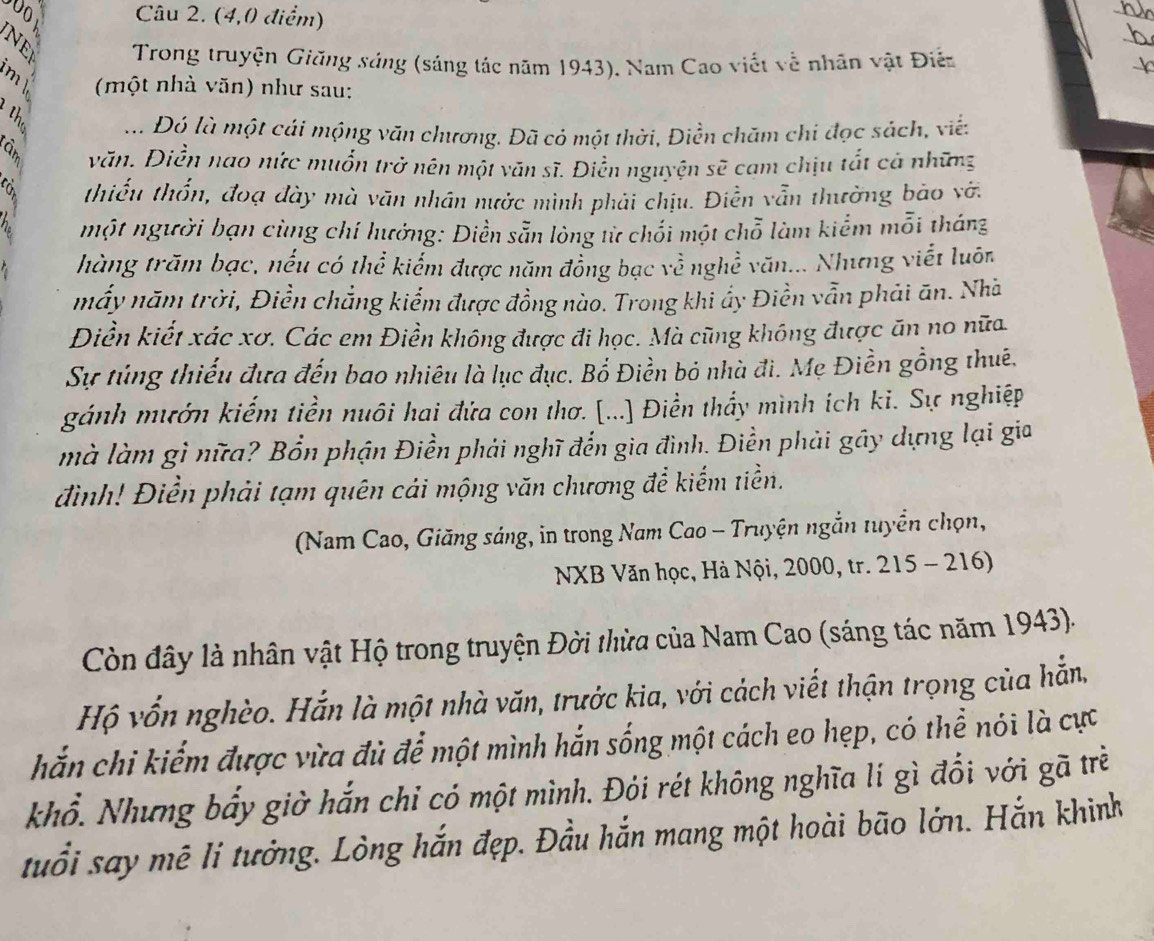 (4,0 điểm)
_
3  Trong truyện Giăng sáng (sáng tác năm 1943). Nam Cao viết về nhân vật Điễn
(một nhà văn) như sau:
.. Đó là một cái mộng văn chương. Đã có một thời, Điền chăm chi đọc sách, viế:
văn. Điễn nao nức muốn trở nên một văn sĩ. Điễn nguyện sẽ cạm chịu tắt cả những
thiếu thổn, đoạ đày mà văn nhân nước mình phải chịu. Điễn vẫn thường bảo vớ.
một người bạn cùng chí hưởng: Diền sẵn lòng từ chối một chỗ làm kiểm mỗi tháng
thàng trăm bạc, nếu có thể kiểm được năm đồng bạc về nghề văn... Nhưng viết luôn
mấy năm trời, Điền chẳng kiểm được đồng nào. Trong khi ẩy Điền vẫn phải ăn. Nhà
Diền kiết xác xơ. Các em Điền không được đi học. Mà cũng không được ăn no nữa
Sự túng thiếu đựa đến bao nhiêu là lục đục. Bổ Điền bỏ nhà đi. Mẹ Điền gồng thuê.
gánh mướn kiếm tiền nuôi hai đứa con thơ. [...] Điền thầy mình ích ki. Sự nghiệp
mà làm gì nữa? Bổn phận Điền phải nghĩ đến gia đình. Điền phải gây dựng lại gia
đình! Điển phải tạm quên cái mộng văn chương để kiếm tiền.
(Nam Cao, Giăng sáng, in trong Nam Cao - Truyện ngắn tuyển chọn,
NXB Văn học, Hà Nội, 2000, tr. 215 - 216)
Còn đây là nhân vật Hộ trong truyện Đời thừa của Nam Cao (sáng tác năm 1943).
Hộ vốn nghèo. Hắn là một nhà văn, trước kia, với cách viết thận trọng của hẵn,
hắn chi kiểm được vừa đủ để một mình hắn sống một cách eo hẹp, có thể nói là cực
khổ. Nhưng bẩy giờ hắn chi có một mình. Đói rét không nghĩa lí gì đổi với gã trẻ
tuổi say mê li tưởng. Lòng hắn đẹp. Đầu hắn mang một hoài bão lớn. Hắn khinh