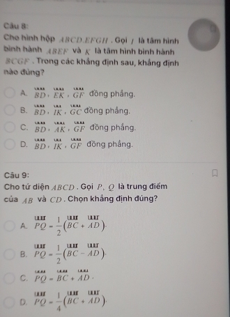 Cho hình hộp ABCD. EFGH. Gọi / là tâm hình
bình hành ABEF và κ là tâm hình bình hành
BCGF - Trong các khẳng định sau, khắng định
nào đùng?
A. beginarrayr uur BDendarray , beginarrayr uur EKendarray , beginarrayr uur GFendarray đồng pháng.
B. beginarrayr uus BDendarray , beginarrayr uu BDendarray , beginarrayr uu BCendarray đồng phẳng.
C. beginarrayr uur BDendarray , beginarrayr uat BD· AK· G GFendarray đồng phắng.
D. beginarrayr uur· uu BD· IK· GFendarray đồng phẳng.
Câu 9:
Cho tứ diện ABCD. Gọi P, Ω là trung điểm
của AB và CD . Chọn khẳng định đúng?
A. beginarrayr uur PQendarray = 1/2 beginpmatrix uur&uur BC+ADendpmatrix.
B. beginarrayr uur PQ= 1/2 (beginarrayr uur BC-ADendarray beginarrayr u
C. overline PQ=overline =BC+AD· endarray
D. beginarrayr uur PQ-1 1/4 beginpmatrix uur&uur BC+ADendpmatrix.