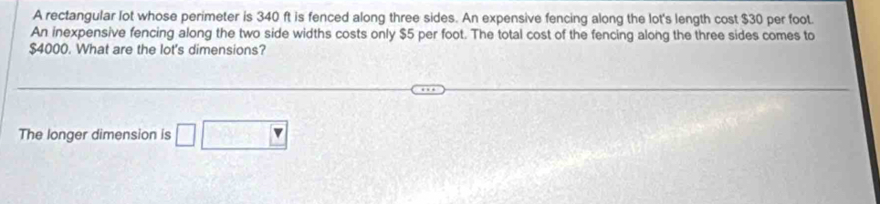 A rectangular lot whose perimeter is 340 ft is fenced along three sides. An expensive fencing along the lot's length cost $30 per foot. 
An inexpensive fencing along the two side widths costs only $5 per foot. The total cost of the fencing along the three sides comes to
$4000. What are the lot's dimensions? 
The longer dimension is □ □ □