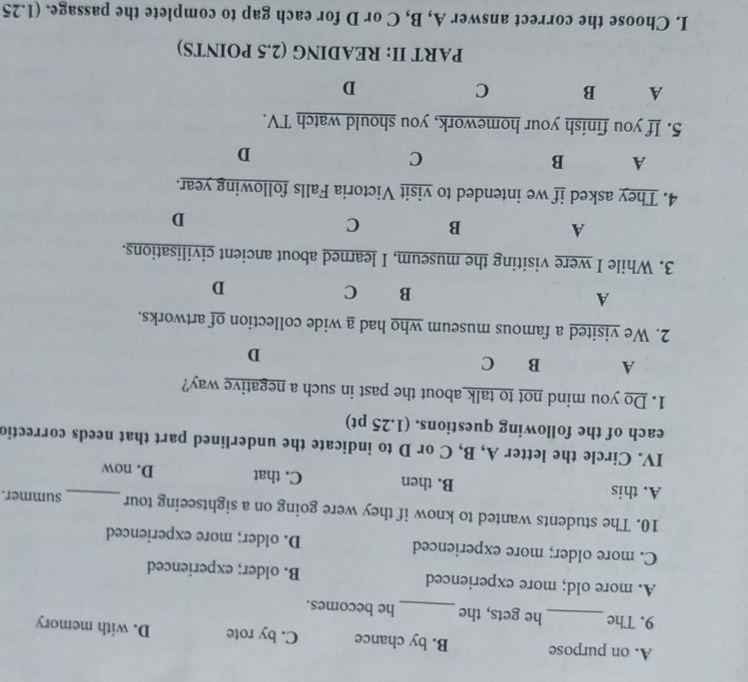 A. on purpose B. by chance C. by rote
D. with memory
9. The_ he gets, the_ he becomes.
A. more old; more experienced B. older; experienced
C. more older; more experienced D. older; more experienced
10. The students wanted to know if they were going on a sightseeing tour_
summer.
A. this B. then C. that
D. now
IV. Circle the letter A, B, C or D to indicate the underlined part that needs correctio
each of the following questions. (1.25 pt)
1. Do you mind not to talk about the past in such a negative way?
A
B ₹C D
2. We visited a famous museum who had a wide collection of artworks.
A
B C
D
3. While I were visiting the museum, I learned about ancient civilisations.
A
B
C
D
4. They asked if we intended to visit Victoria Falls following year.
A
B
C
D
5. If you finish your homework, you should watch TV.
A B
C
D
PART II: READING (2.5 POINTS)
I. Choose the correct answer A, B, C or D for each gap to complete the passage. (1.25
