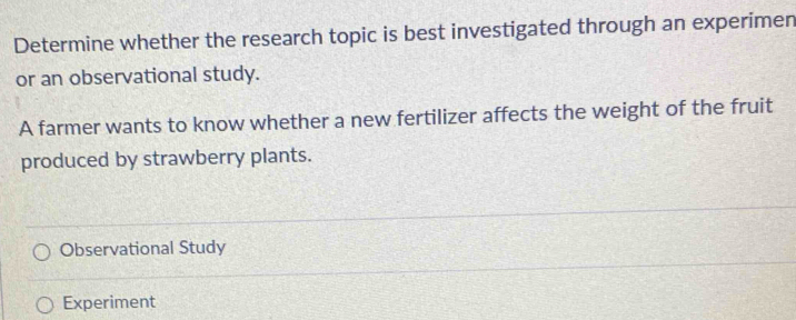 Determine whether the research topic is best investigated through an experimen 
or an observational study. 
A farmer wants to know whether a new fertilizer affects the weight of the fruit 
produced by strawberry plants. 
Observational Study 
Experiment