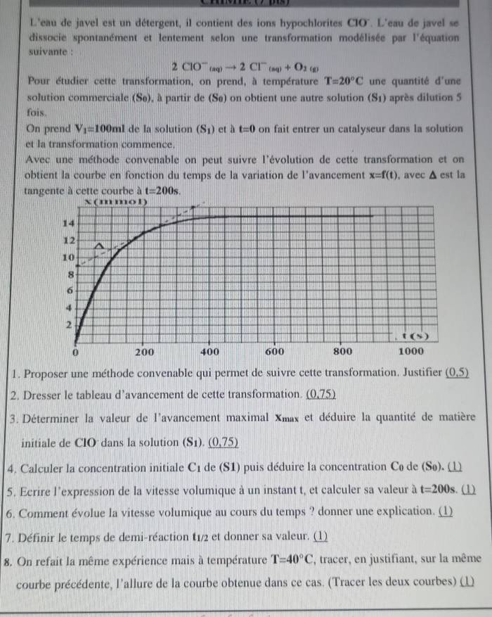 L'eau de javel est un détergent, il contient des ions hypochlorites CIO". L'eau de javel se
dissocie spontanément et lentement selon une transformation modélisée par l'équation
suivante :
2ClO^-_(aq)to 2Cl^-_(aq)+O_2 (g)
Pour étudier cette transformation, on prend, à température T=20°C une quantité d'une
solution commerciale (Sø), à partir de (Sø) on obtient une autre solution (S1) après dilution 5
fois.
On prend V_1=100ml de Ia solution (S_1) et à t=0 on fait entrer un catalyseur dans la solution
et la transformation commence.
Avec une méthode convenable on peut suivre l'évolution de cette transformation et on
obtient la courbe en fonction du temps de la variation de l’avancement x=f(t) , avec △ est la
tangente à cette courbe à t=200s.
1. Proposer une méthode convenable qui permet de suivre cette transformation. Justifier _ (0,5)
2. Dresser le tableau d’avancement de cette transformation. _ (0.75)
3. Déterminer la valeur de l'avancement maximal Xmax et déduire la quantité de matière
initiale de CIO dans la solution (S_1)._ (0,75)
4. Calculer la concentration initiale C1 de (S1) puis déduire la concentration Cø de (Sø). 1
5. Ecrire l'expression de la vitesse volumique à un instant t, et calculer sa valeur à t=200s. (1)
6. Comment évolue la vitesse volumique au cours du temps ? donner une explication. (1)
7. Définir le temps de demi-réaction t1/2 et donner sa valeur. (1)
8. On refait la même expérience mais à température T=40°C , tracer, en justifiant, sur la même
courbe précédente, l'allure de la courbe obtenue dans ce cas. (Tracer les deux courbes) (1)