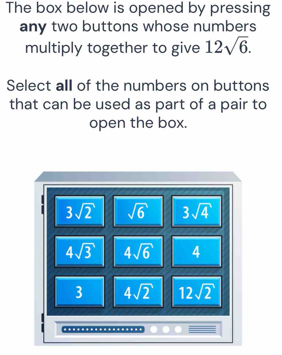 The box below is opened by pressing
any two buttons whose numbers
multiply together to give 12sqrt(6). 
Select all of the numbers on buttons
that can be used as part of a pair to
open the box.
3sqrt(2) sqrt(6)
3sqrt(4)
4sqrt(3) 4sqrt(6)
4
3
4sqrt(2) 12sqrt(2)