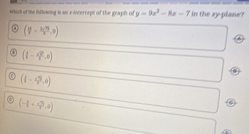 Which of the following is an x-intercept of the graph of y=9x^2-8x-7 in the xy -plane?
a ( 16/9 - 2sqrt(79)/9 ,0)
o ( 4/9 - sqrt(47)/9 ,0)
o ( 4/9 - sqrt(79)/9 ,0)
o (- 4/9 + sqrt(79)/9 ,0)
a