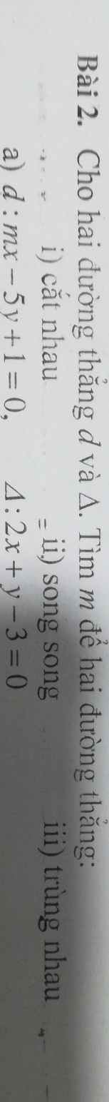 Cho hai đường thăng ơ và Δ. Tìm m để hai đường thăng: 
i) cắt nhau - ii) song song iii) trùng nhau 
a) d:mx-5y+1=0, ∠ . 2x+y-3=0