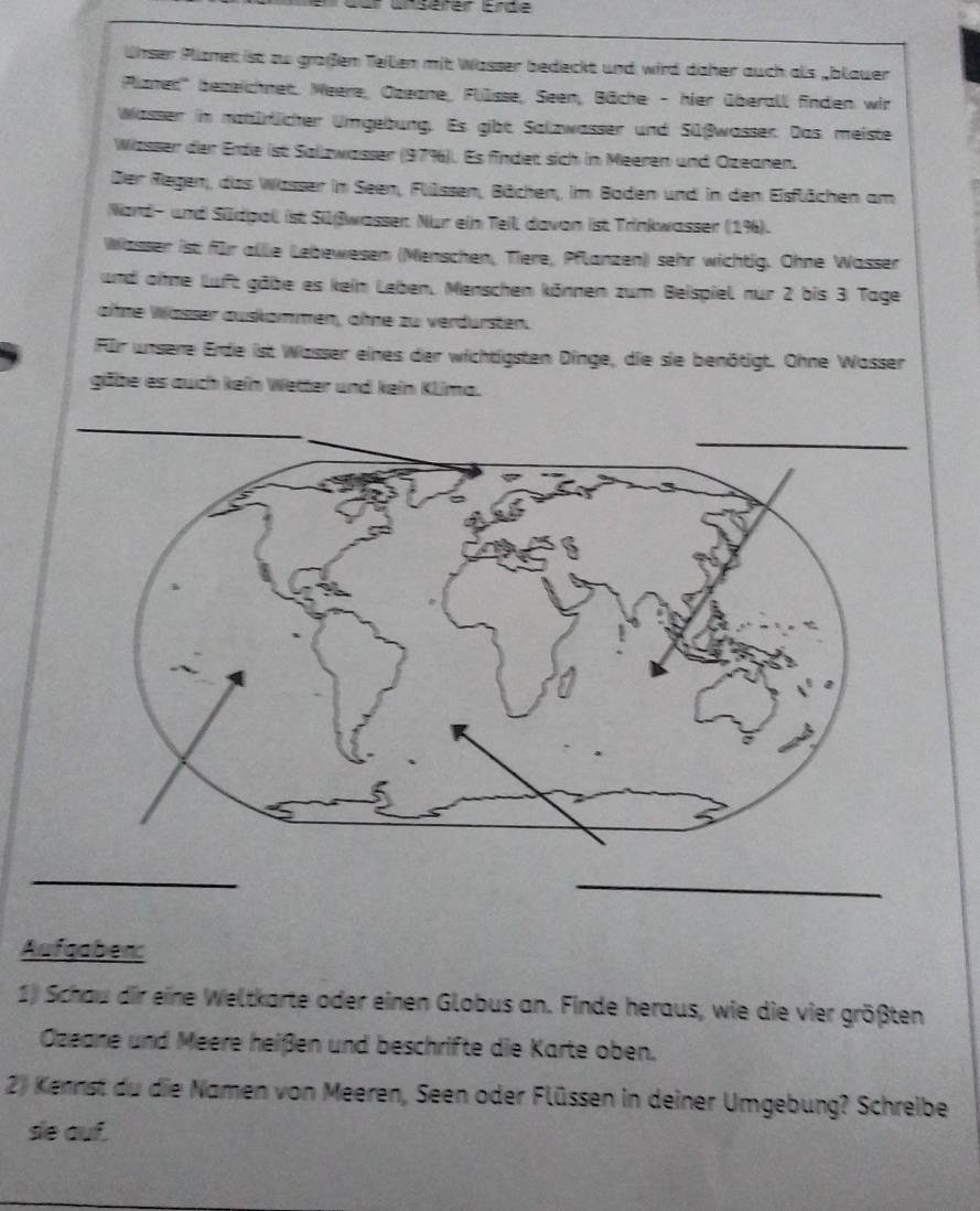 nsérer Erde 
ünser Plznet ist zu großen Teilen mit Wasser bedeckt und wird daher auch als _blauer 
Plznet''' bezeichnet, Weere, Ozeane, Flüsse, Seen, Bäche - hier überall finden wir 
Wasser in natürtlicher Umgebung. Es gibt Salzwasser und Süßwasser. Das meiste 
Wzsser der Erde ist Sallzwasser (979). Es findet sich in Meeren und Ozeanen. 
Der Regen,, das Wasser im Seen, Flülssen, Bächen, im Baden und in den Eisflächen am 
Ward- und Südpoll ist Silßwasser. Nur ein Teil davon ist Trinkwasser (19). 
Wässer ist für allie Lebewesen (Menschen, Tiere, Pflanzen) sehr wichtig. Ohne Wasser 
und ohne luft gäbe es kein Leben, Menschen können zum Beispiel nur 2 bis 3 Tage 
ahne Wässer auskammen, ähne zu verdursten. 
Für unsere Erde ist Wasser eines der wichtigsten Dinge, die sie benötigt. Ohne Wasser 
gäbe es auch kein Wetter und kein Klima. 
_ 
Aufgabenc 
1) Schau dir eine Weltkarte oder einen Globus an. Finde heraus, wie die vier größten 
Özeane und Meere heißen und beschrifte die Karte oben. 
2) Kennst du die Namen von Meeren, Seen oder Flüssen in deiner Umgebung? Schreibe 
se auf.