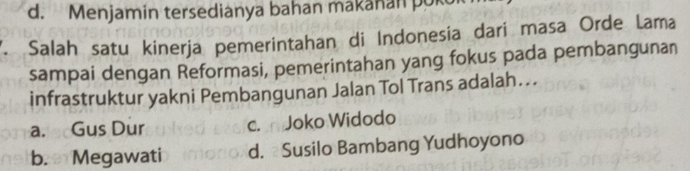 d. Menjamin tersedianya bahan makanan pokol
. Salah satu kinerja pemerintahan di Indonesia dari masa Orde Lama
sampai dengan Reformasi, pemerintahan yang fokus pada pembangunan
infrastruktur yakni Pembangunan Jalan Tol Trans adalah…..
a. Gus Dur c. Joko Widodo
b. Megawati d. Susilo Bambang Yudhoyono