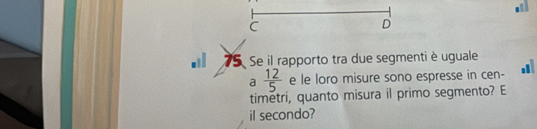 75 Se il rapporto tra due segmenti è uguale 
a  12/5  e le loro misure sono espresse in cen- a 
timetri, quanto misura il primo segmento? E 
il secondo?