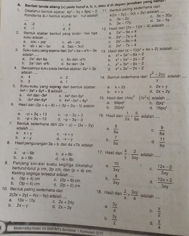 Berilah tanda silang (x) pada huruf a, b, c, atau d di depan jawaban yang benar:
1. Diketahui bentuk aljabar: 4p^2-3q+6pq-2. 11. Bentuk paling sederhana dari
Konstanta dari bentuk aljabar ter but adalah 4 (2x-5y)-5(x+3y) adalah ....
c. 3x-35y
….
a. 3x-2y d. 3x-5y
a. -2 c. 4
b. 3x-17y
b. -1 d. 5 12. Hasil dari (2x-1)(x-4) adalah ....
2. Bentuk aljabar berikut yang terdiri ¬tas tiga a. 2x^2-9x+4
suku adalah ....
b. 2x^2-7x+4
a. abc+pqr C. ab-pq C. 2x^2-9x-4
b. ab+ac-bc d. 3ab-3cd d. 2x^2-7x-4
3. Suku-suku yang sejenis dari: 2a^2+6a-a^2b-3a 13. Hasil dari (x-1)(x^2+4x+2) adalah ....
adalah ....
a. x^3+5x^2-6x-2
a. 2a^2 dan 6a c. 6a dan -a^2b b. x^3+5x^2-2x-2
b. 2a^2 dan a^2b d. 6a dan -3a C. x^3+3x^2-6x-2
4. Banyaknya suku pada bentuk aljabar -2p^2+3p d. x^3+3x^2-2x-2
adalah ....
a. 4 c. 2 14. Bentuk sederhana dari  (y^2+2xy)/y  adalah ....
b. 3 d. 1
5. Suku-suku yang sejenis dari bentuk aljabar a. x+2y C. 2x+y
4x^2-3x^2+6y^2-8 adalah .... b. x+y d. 2x+2y
a. 4x^2 dar -3x^2 C. 4x^2 dan 6y^2
b. -3x^2 dan 6y^2 d. 4x^2-3x^2+6y^2 15. Hasil dari (4pq)^3:(2p^2q) adalah ....
a. 64pq^2 C. 2pq^2
6. Hasil dari (2p+q-8)+(-3p+2q-5) adalah b. 32pq^2 d. 16pq^2
….
a. -p+3q+13 C. -p-3q+3 16. Hasil dari  1/2a + 5/8a  adalah ....
b. -p+3q-13 d. -p-3q-3
7. Bentuk sederhana dari (2x-y)-(3x-2y) a.  6/8a  C.  9/8a 
adalah ....
a. x+y C. -x+y
b. x-y d. -x-y d.
b.
8. Hasil pengurangan 3a+b dari 4a+7b adalah  7/8a   11/8a ...
a. -a-6b C. a+8b 17. Hasil dari  4/y - 2/3xy  adalah ....
b. a+6b d. -a+8b
9. Panjang sisi-sisi suatu segitiga diketahui a.  10/3xy . C.  (12x-2)/3xy 
berturut-turut p cm, 2p cm, dan (p+4)cm.
Keliling segitiga tersebut adalah ....
a. (4p+4)cm C. (2p+6)cm b.  8/3xy  d.  (12x+2)/3xy 
b. (3p+4)cm d. (2p+2)cm 18. Hasil dari  2/x *  3xy/4 
10. Bentuk paling sederhana dari
2(3x+2y)-4(x-5y) adalah ....
adalah ....
a. 10x-10y C. 2x+24y
b. 2x-y d. 2x-3y a.  3y/4 
C.  y/2 
b.  3y/2 
d.  y/4 
Matematika Kelas VII SMP/MTs Semester 1 Kurikulum 2013