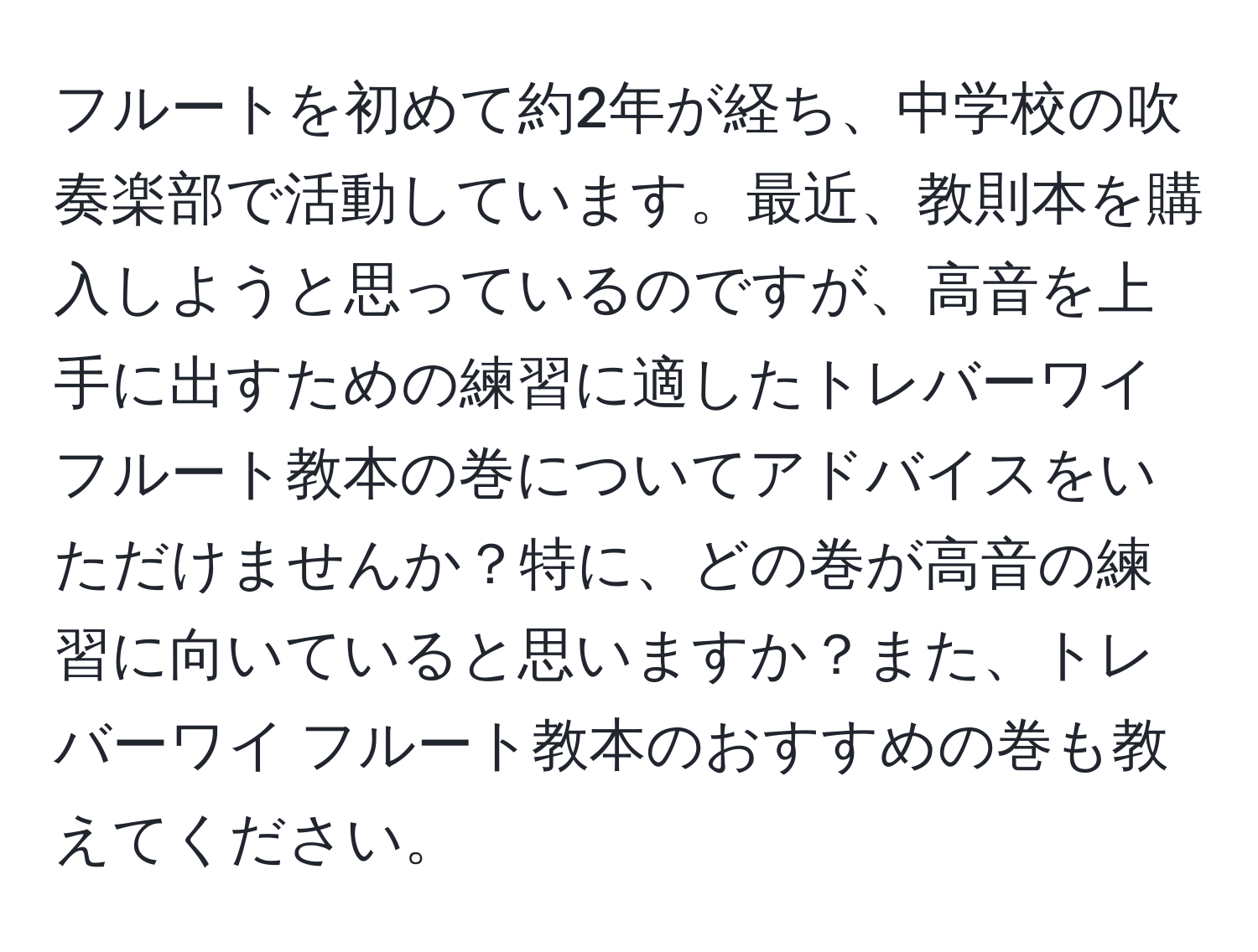 フルートを初めて約2年が経ち、中学校の吹奏楽部で活動しています。最近、教則本を購入しようと思っているのですが、高音を上手に出すための練習に適したトレバーワイ フルート教本の巻についてアドバイスをいただけませんか？特に、どの巻が高音の練習に向いていると思いますか？また、トレバーワイ フルート教本のおすすめの巻も教えてください。