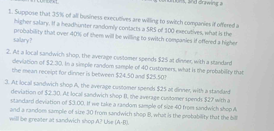 context 
onuitions, and drawing a 
1. Suppose that 35% of all business executives are willing to switch companies if offered a 
higher salary. If a headhunter randomly contacts a SRS of 100 executives, what is the 
probability that over 40% of them will be willing to switch companies if offered a higher 
salary? 
2. At a local sandwich shop, the average customer spends $25 at dinner, with a standard 
deviation of $2.30. In a simple random sample of 40 customers, what is the probability that 
the mean receipt for dinner is between $24.50 and $25.50? 
3. At local sandwich shop A, the average customer spends $25 at dinner, with a standard 
deviation of $2.30. At local sandwich shop B, the average customer spends $27 with a 
standard deviation of $3.00. If we take a random sample of size 40 from sandwich shop A 
and a random sample of size 30 from sandwich shop B, what is the probability that the bill 
will be greater at sandwich shop A? Use (A-B).