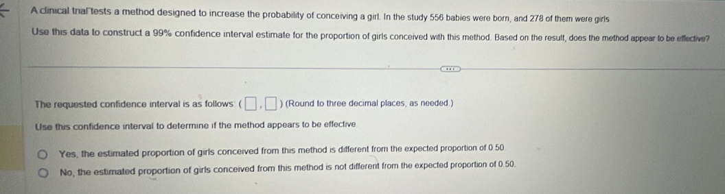 A clinical tral tests a method designed to increase the probability of conceiving a girl. In the study 556 babies were born, and 278 of them were girls
Use this data to construct a 99% confidence interval estimate for the proportion of girls conceived with this method. Based on the result, does the method appear to be effective?
The requested confidence interval is as follows (□ ,□ ) (Round to three decimal places, as needed.)
Use this confidence interval to determine if the method appears to be effective
Yes, the estimated proportion of girls conceived from this method is different from the expected proportion of 0.50
No, the estimated proportion of girls conceived from this method is not different from the expected proportion of 0.50.