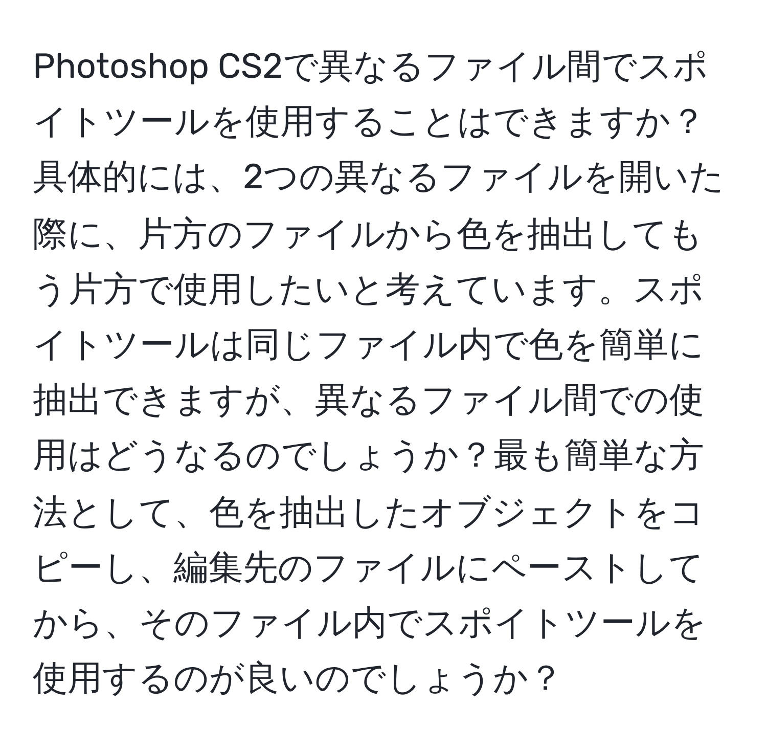 Photoshop CS2で異なるファイル間でスポイトツールを使用することはできますか？具体的には、2つの異なるファイルを開いた際に、片方のファイルから色を抽出してもう片方で使用したいと考えています。スポイトツールは同じファイル内で色を簡単に抽出できますが、異なるファイル間での使用はどうなるのでしょうか？最も簡単な方法として、色を抽出したオブジェクトをコピーし、編集先のファイルにペーストしてから、そのファイル内でスポイトツールを使用するのが良いのでしょうか？