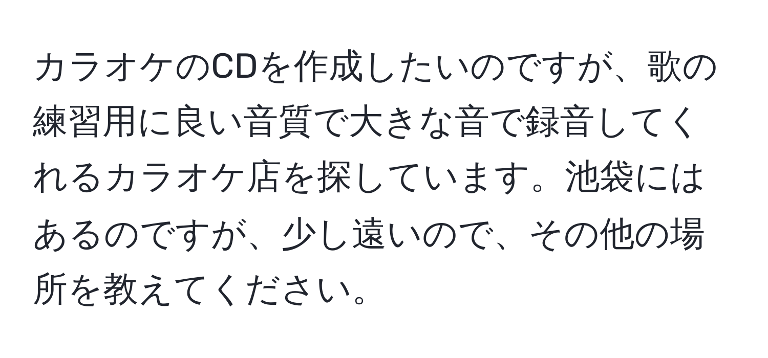 カラオケのCDを作成したいのですが、歌の練習用に良い音質で大きな音で録音してくれるカラオケ店を探しています。池袋にはあるのですが、少し遠いので、その他の場所を教えてください。