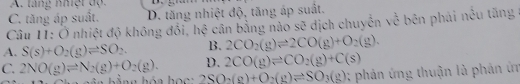 A. tăng nhệt độ
C. tăng áp suất. D. tăng nhiệt độ, tăng áp suất.
Câu 11: Ở nhiệt độ không đổi, hệ cần bằng nào sẽ dịch chuyến về bên phái nều tăng
A. S(s)+O_2(g)leftharpoons SO_2. B. 2CO_2(g)leftharpoons 2CO(g)+O_2(g).
D. 2CO(g)leftharpoons CO_2(g)+C(s)
C. 2NO(g)leftharpoons N_2(g)+O_2(g). 2SO_2(g)+O_2(g)leftharpoons SO_3(g) 0; phản ứng thuận là phản ứn