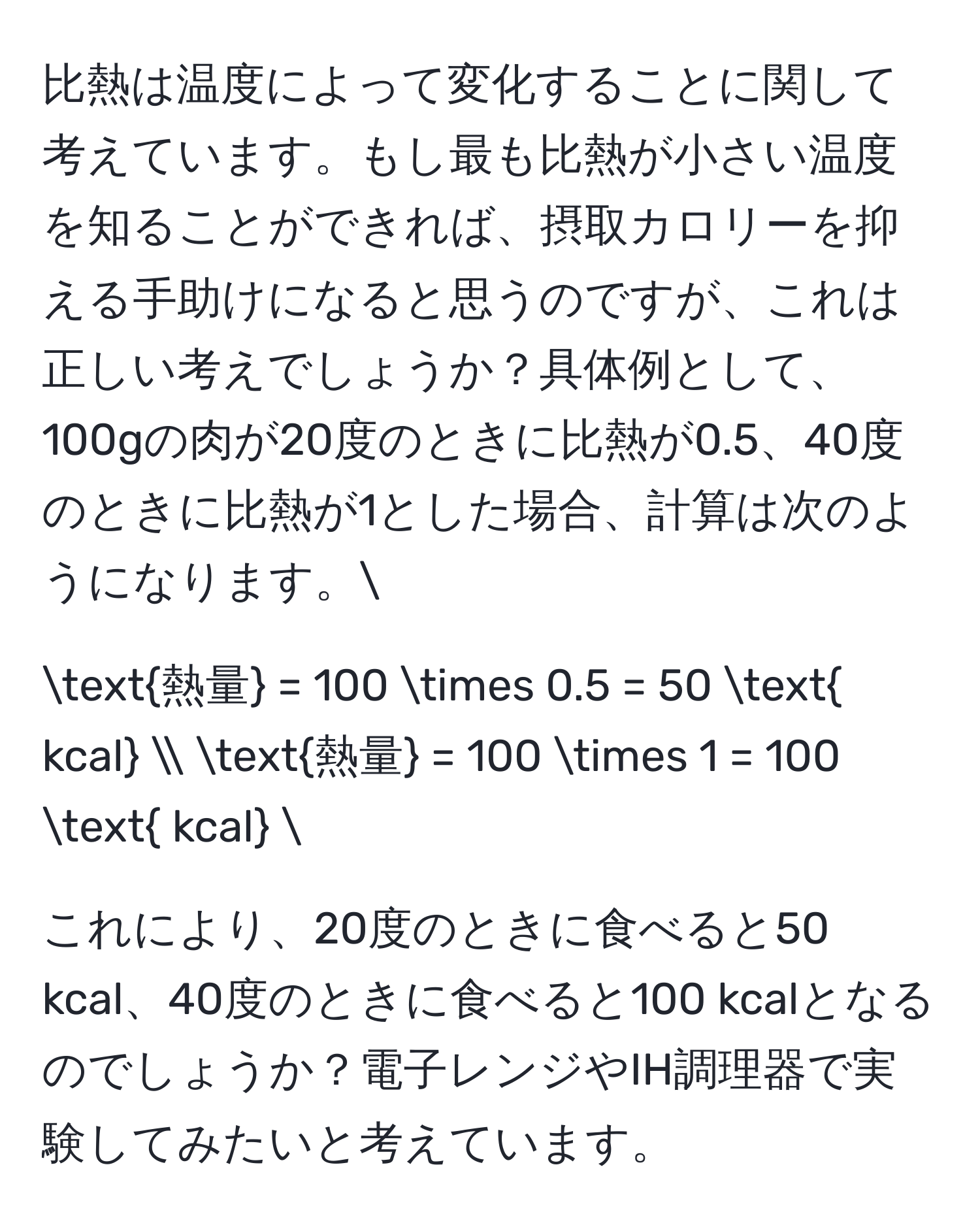 比熱は温度によって変化することに関して考えています。もし最も比熱が小さい温度を知ることができれば、摂取カロリーを抑える手助けになると思うのですが、これは正しい考えでしょうか？具体例として、100gの肉が20度のときに比熱が0.5、40度のときに比熱が1とした場合、計算は次のようになります。[
熱量 = 100 * 0.5 = 50  kcal  
熱量 = 100 * 1 = 100  kcal 
] 
これにより、20度のときに食べると50 kcal、40度のときに食べると100 kcalとなるのでしょうか？電子レンジやIH調理器で実験してみたいと考えています。