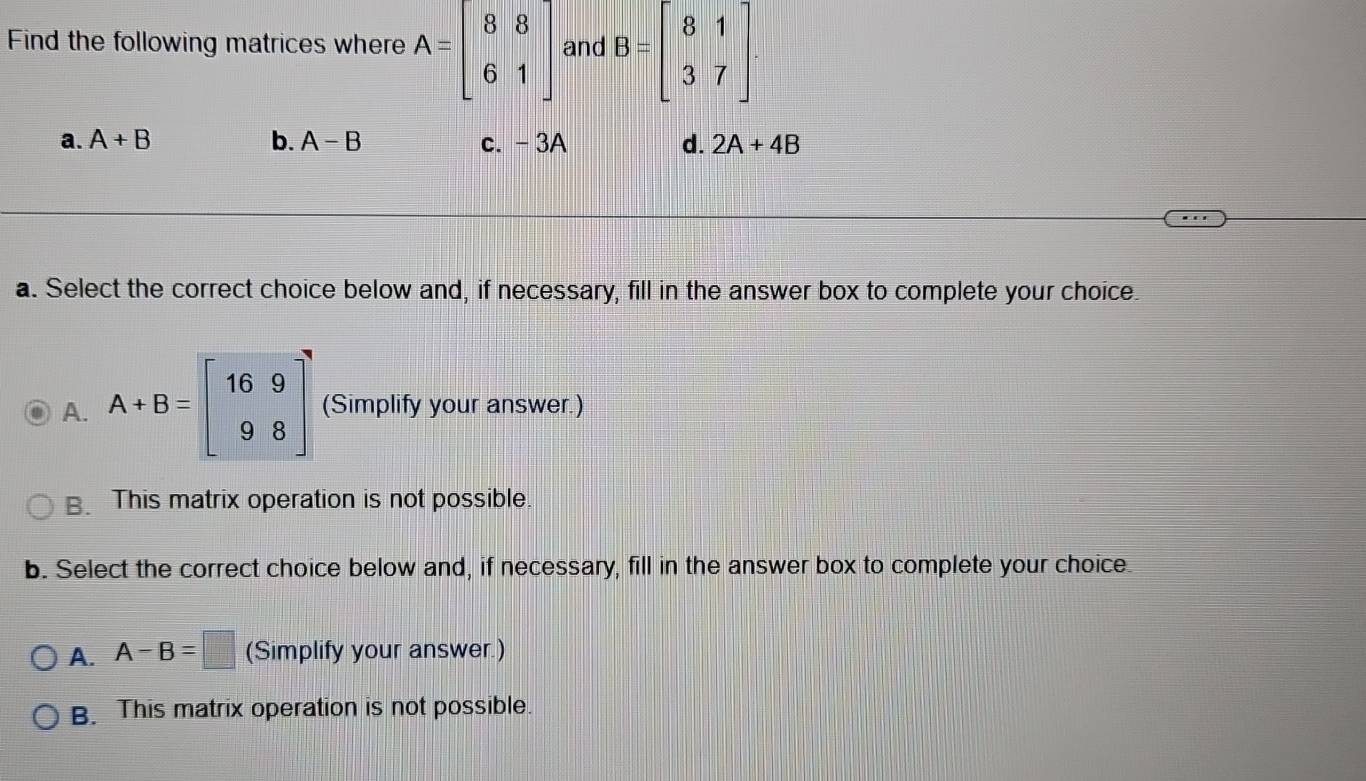 Find the following matrices where A=beginbmatrix 8&8 6&1endbmatrix and B=beginbmatrix 8&1 3&7endbmatrix.
a. A+B b. A-B c. - 3A d. 2A+4B
a. Select the correct choice below and, if necessary, fill in the answer box to complete your choice.
A. A+B=beginbmatrix 16&9 9&8endbmatrix (Simplify your answer.)
B. This matrix operation is not possible.
b. Select the correct choice below and, if necessary, fill in the answer box to complete your choice
A. A-B=□ (Simplify your answer.)
B. This matrix operation is not possible.