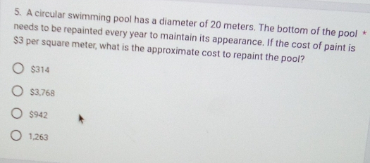 A circular swimming pool has a diameter of 20 meters. The bottom of the pool *
needs to be repainted every year to maintain its appearance. If the cost of paint is
$3 per square meter, what is the approximate cost to repaint the pool?
$314
$3,768
$942
1,263