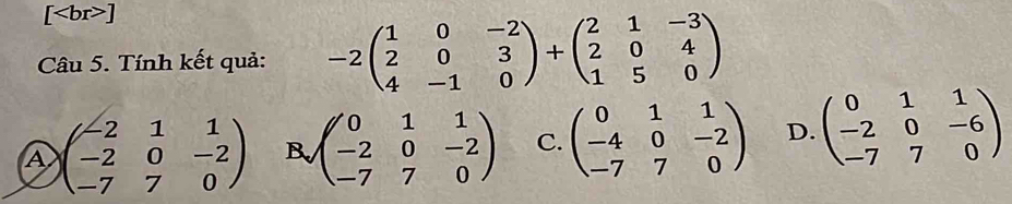 [ ]
Câu 5. Tính kết quả: -2beginpmatrix 1&0&-2 2&0&3 4&-1&0endpmatrix +beginpmatrix 2&1&-3 2&0&4 1&5&0endpmatrix
A beginpmatrix -2&1&1 -2&0&-2 -7&7&0endpmatrix B beginpmatrix 0&1&1 -2&0&-2 -7&7&0endpmatrix C. beginpmatrix 0&1&1 -4&0&-2 -7&7&0endpmatrix D. beginpmatrix 0&1&1 -2&0&-6 -7&7&0endpmatrix