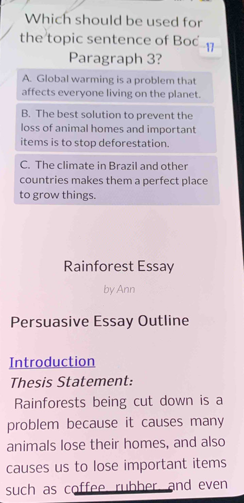 Which should be used for
the topic sentence of Bod 1
Paragraph 3?
A. Global warming is a problem that
affects everyone living on the planet.
B. The best solution to prevent the
loss of animal homes and important
items is to stop deforestation.
C. The climate in Brazil and other
countries makes them a perfect place
to grow things.
Rainforest Essay
by Ann
Persuasive Essay Outline
Introduction
Thesis Statement:
Rainforests being cut down is a
problem because it causes many
animals lose their homes, and also
causes us to lose important items
such as coffee rubber, and even