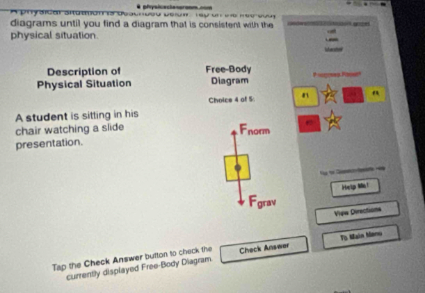 pfysiceclassroom.com
A physicar siaamón s de s a De ro n T a p un e m e o s 
diagrams until you find a diagram that is consistent with the
physical situation. cint

Description of Free-Body
Physical Situation Diagram Poogoes Raper
Choice 4 of 5:
A student is sitting in his
chair watching a slide Fnorm
presentation.

Help Ma!
Fgrav
Vịgw Directions
Tap the Check Answer button to check the Check Answer To Main Manu
currently displayed Free-Body Diagram.