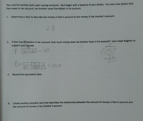 Pam and her brother both open savings accounts. Each begin with a balance of zero dollars. For every two dollars that 
Pam saves in her account, her brother saves five dollars in his account 
1. Determine a ratio to describe the money in Pam's account to the money in her brother's account. 
2. If Pam has 40° I dollars in her account, how much money does her brother have in his account? Use a tape diagram to 
support your answer. 
3. Record the equivalent ratio. 
4. Create another possible ratio that describes the relationship between the amount of money in Pam's account and 
the amount of money in her brother's account.