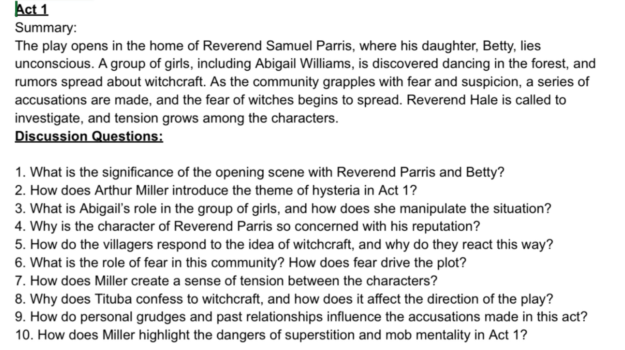 Act 1 
Summary: 
The play opens in the home of Reverend Samuel Parris, where his daughter, Betty, lies 
unconscious. A group of girls, including Abigail Williams, is discovered dancing in the forest, and 
rumors spread about witchcraft. As the community grapples with fear and suspicion, a series of 
accusations are made, and the fear of witches begins to spread. Reverend Hale is called to 
investigate, and tension grows among the characters. 
Discussion Questions: 
1. What is the significance of the opening scene with Reverend Parris and Betty? 
2. How does Arthur Miller introduce the theme of hysteria in Act 1? 
3. What is Abigail's role in the group of girls, and how does she manipulate the situation? 
4. Why is the character of Reverend Parris so concerned with his reputation? 
5. How do the villagers respond to the idea of witchcraft, and why do they react this way? 
6. What is the role of fear in this community? How does fear drive the plot? 
7. How does Miller create a sense of tension between the characters? 
8. Why does Tituba confess to witchcraft, and how does it affect the direction of the play? 
9. How do personal grudges and past relationships influence the accusations made in this act? 
10. How does Miller highlight the dangers of superstition and mob mentality in Act 1?