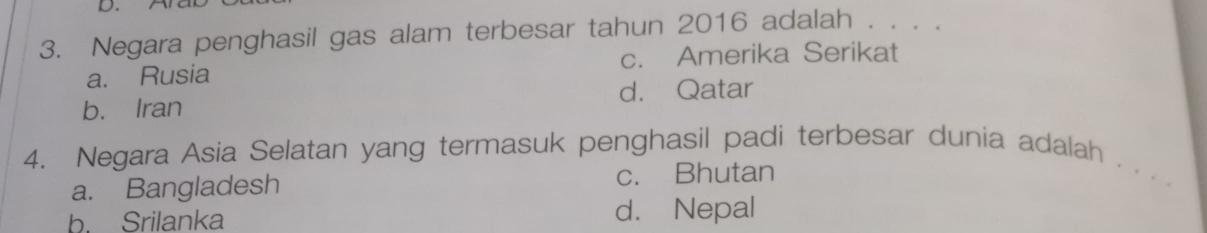 Negara penghasil gas alam terbesar tahun 2016 adalah . . . .
a. Rusia c. Amerika Serikat
d. Qatar
b. Iran
4. Negara Asia Selatan yang termasuk penghasil padi terbesar dunia adalah . . . .
a. Bangladesh c. Bhutan
b. Srilanka d. Nepal