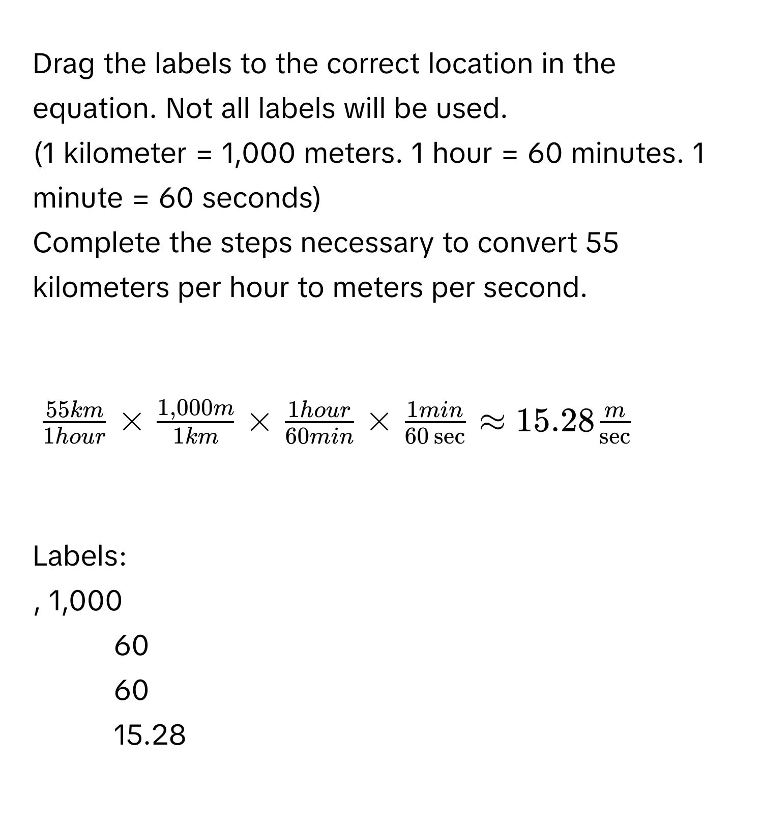 Drag the labels to the correct location in the equation. Not all labels will be used. 
(1 kilometer = 1,000 meters. 1 hour = 60 minutes. 1 minute = 60 seconds) 
Complete the steps necessary to convert 55 kilometers per hour to meters per second.

$ 55km/1hour *  (1,000m)/1km *  1hour/60min *  1min/60sec  approx 15.28 m/sec  $

Labels: 
, 1,000 
- 60 
- 60 
- 15.28