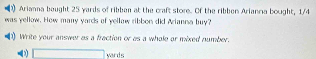 Arianna bought 25 yards of ribbon at the craft store. Of the ribbon Arianna bought, 1/4
was yellow. How many yards of yellow ribbon did Arianna buy? 
Write your answer as a fraction or as a whole or mixed number.
□ yards