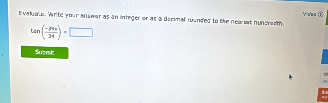 Video ⑥ 
Evaluate. Write your answer as an integer or as a decimal rounded to the nearest hundredth.
tan ( (-39π )/34 )=□
Submit 
00 
HR 
Sm 
out